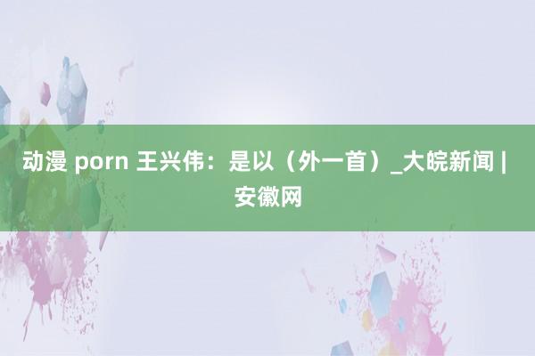 动漫 porn 王兴伟：是以（外一首）_大皖新闻 | 安徽网