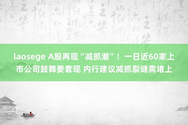 laosege A股再现“减抓潮”！一日近60家上市公司鼓舞要套现 内行建议减抓裂缝需堵上