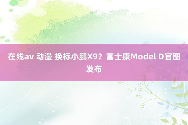 在线av 动漫 换标小鹏X9？富士康Model D官图发布