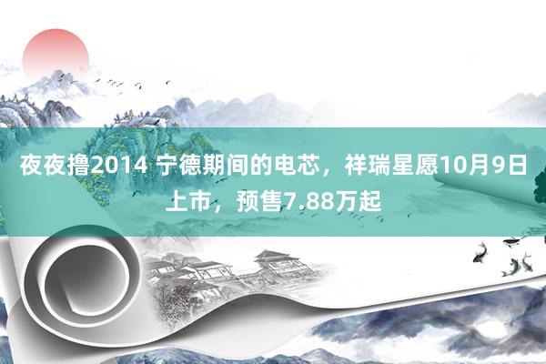 夜夜撸2014 宁德期间的电芯，祥瑞星愿10月9日上市，预售7.88万起