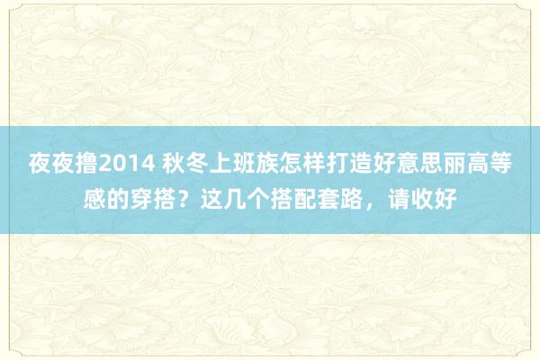 夜夜撸2014 秋冬上班族怎样打造好意思丽高等感的穿搭？这几个搭配套路，请收好