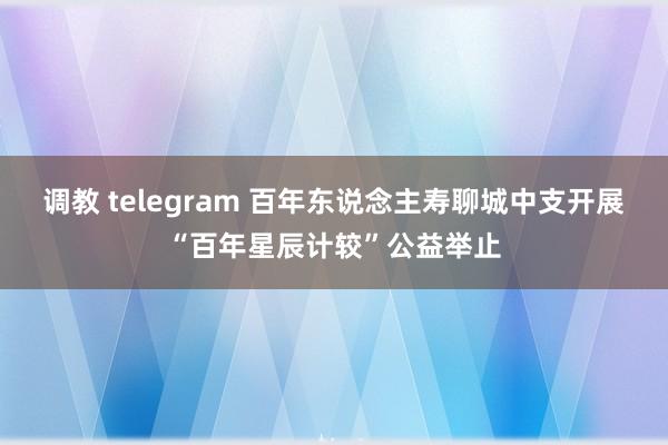 调教 telegram 百年东说念主寿聊城中支开展“百年星辰计较”公益举止