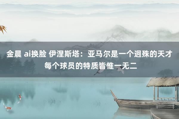 金晨 ai换脸 伊涅斯塔：亚马尔是一个迥殊的天才 每个球员的特质皆惟一无二