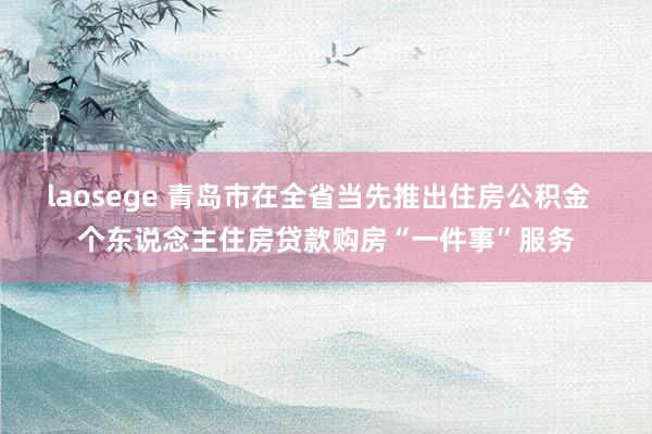 laosege 青岛市在全省当先推出住房公积金  个东说念主住房贷款购房“一件事”服务