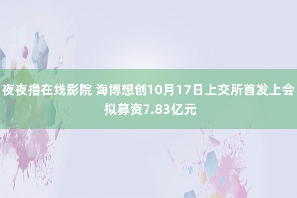 夜夜撸在线影院 海博想创10月17日上交所首发上会 拟募资7.83亿元