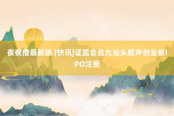 夜夜撸最新版 [快讯]证监会应允汕头超声创业板IPO注册