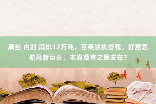 黑丝 内射 满排12万吨，百架战机搭载，好意思航母新巨头，本身草率之策安在？