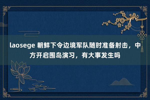 laosege 朝鲜下令边境军队随时准备射击，中方开启围岛演习，有大事发生吗