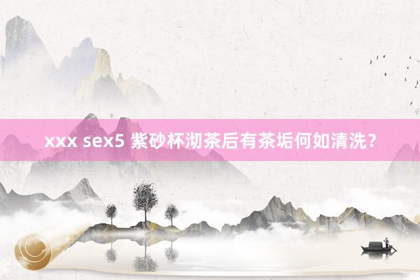 xxx sex5 紫砂杯沏茶后有茶垢何如清洗？