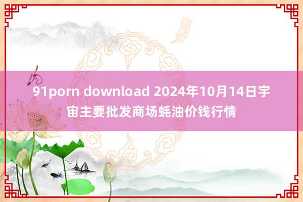 91porn download 2024年10月14日宇宙主要批发商场蚝油价钱行情