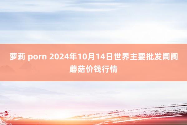 萝莉 porn 2024年10月14日世界主要批发阛阓蘑菇价钱行情