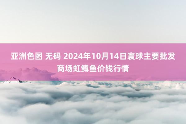 亚洲色图 无码 2024年10月14日寰球主要批发商场虹鳟鱼价钱行情