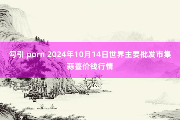 勾引 porn 2024年10月14日世界主要批发市集蒜薹价钱行情