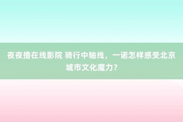 夜夜撸在线影院 骑行中轴线，一诺怎样感受北京城市文化魔力？