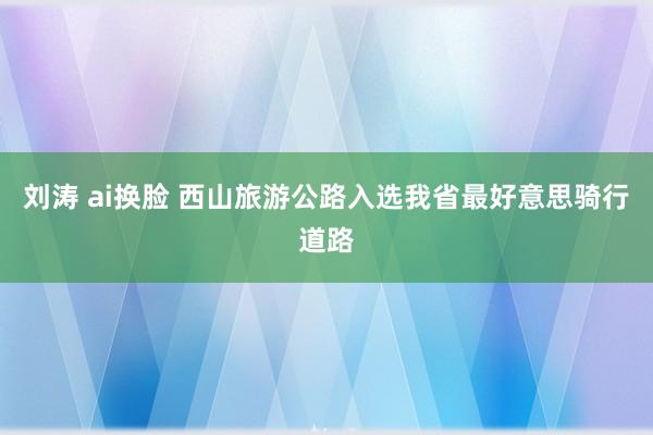 刘涛 ai换脸 西山旅游公路入选我省最好意思骑行道路