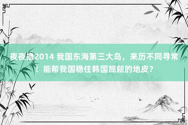 夜夜撸2014 我国东海第三大岛，来历不同寻常！能帮我国稳住韩国觊觎的地皮？