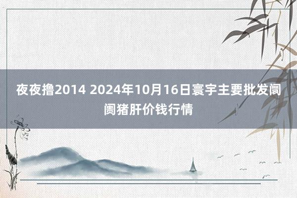 夜夜撸2014 2024年10月16日寰宇主要批发阛阓猪肝价钱行情