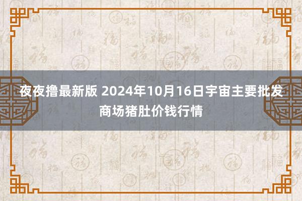 夜夜撸最新版 2024年10月16日宇宙主要批发商场猪肚价钱行情