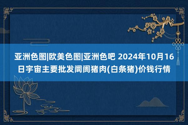 亚洲色图|欧美色图|亚洲色吧 2024年10月16日宇宙主要批发阛阓猪肉(白条猪)价钱行情