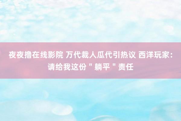 夜夜撸在线影院 万代裁人瓜代引热议 西洋玩家：请给我这份＂躺平＂责任