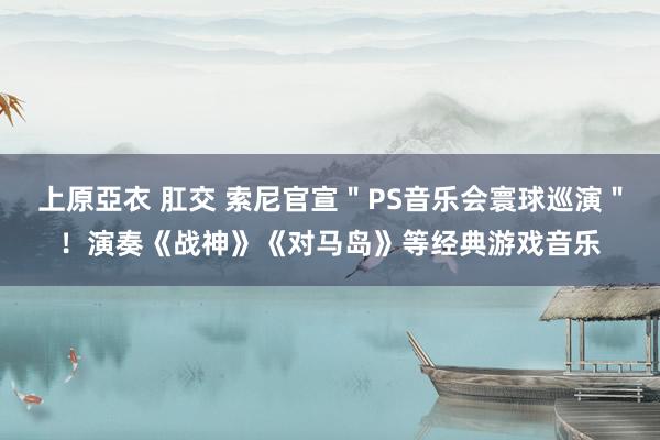 上原亞衣 肛交 索尼官宣＂PS音乐会寰球巡演＂！演奏《战神》《对马岛》等经典游戏音乐