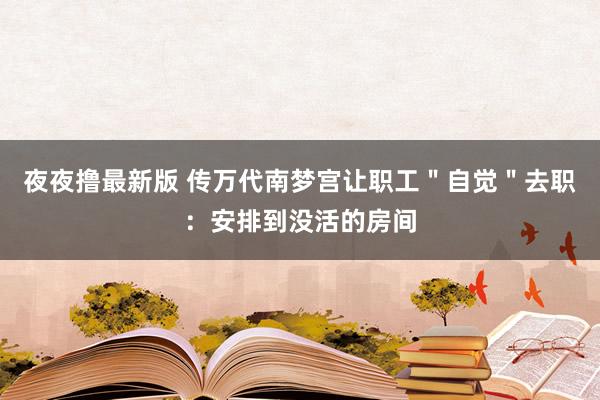 夜夜撸最新版 传万代南梦宫让职工＂自觉＂去职：安排到没活的房间