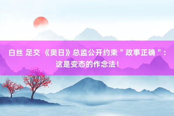 白丝 足交 《奥日》总监公开约束＂政事正确＂：这是变态的作念法！