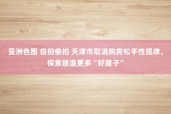 亚洲色图 自拍偷拍 天津市取消购房松手性规律，探索建造更多“好屋子”