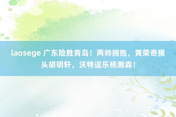 laosege 广东险胜青岛！两帅拥抱，黄荣奇摸头胡明轩，沃特逗乐杨瀚森！