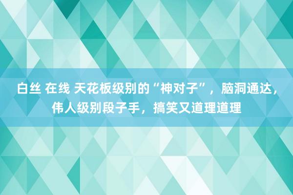 白丝 在线 天花板级别的“神对子”，脑洞通达，伟人级别段子手，搞笑又道理道理