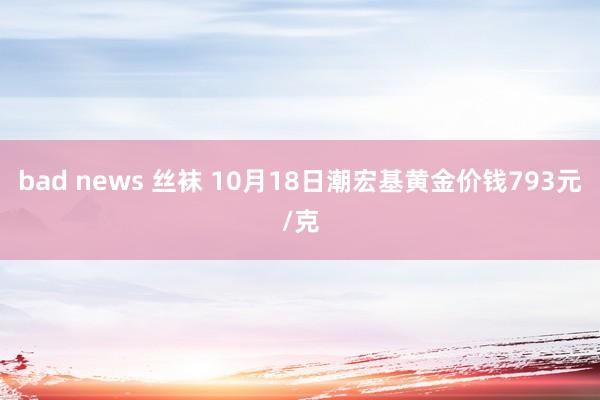 bad news 丝袜 10月18日潮宏基黄金价钱793元/克