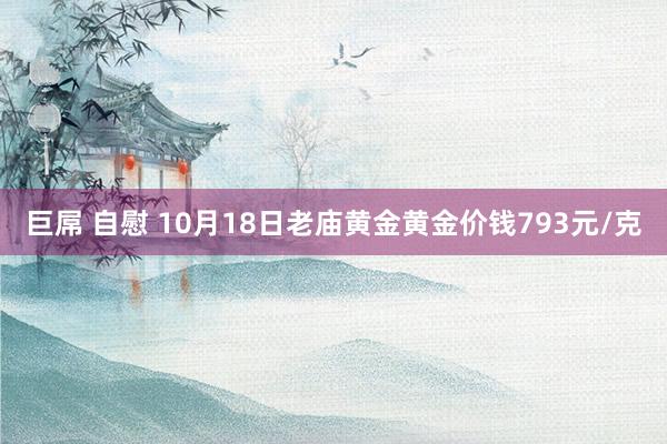 巨屌 自慰 10月18日老庙黄金黄金价钱793元/克