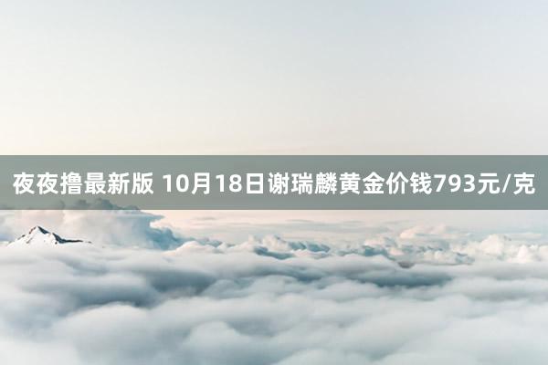 夜夜撸最新版 10月18日谢瑞麟黄金价钱793元/克