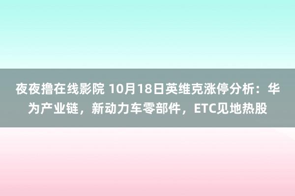 夜夜撸在线影院 10月18日英维克涨停分析：华为产业链，新动力车零部件，ETC见地热股