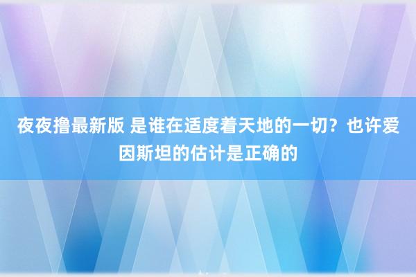 夜夜撸最新版 是谁在适度着天地的一切？也许爱因斯坦的估计是正确的