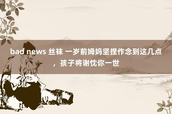 bad news 丝袜 一岁前姆妈坚捏作念到这几点，孩子将谢忱你一世