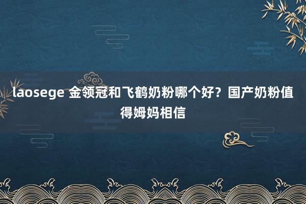 laosege 金领冠和飞鹤奶粉哪个好？国产奶粉值得姆妈相信