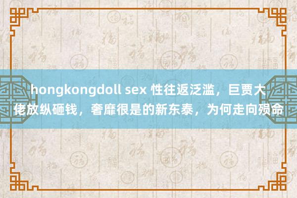 hongkongdoll sex 性往返泛滥，巨贾大佬放纵砸钱，奢靡很是的新东泰，为何走向殒命