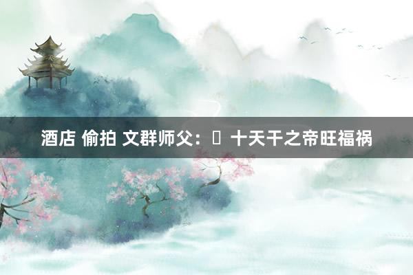 酒店 偷拍 文群师父：​十天干之帝旺福祸