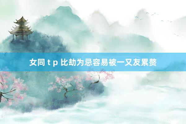 女同 t p 比劫为忌容易被一又友累赘