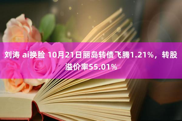 刘涛 ai换脸 10月21日丽岛转债飞腾1.21%，转股溢价率55.01%