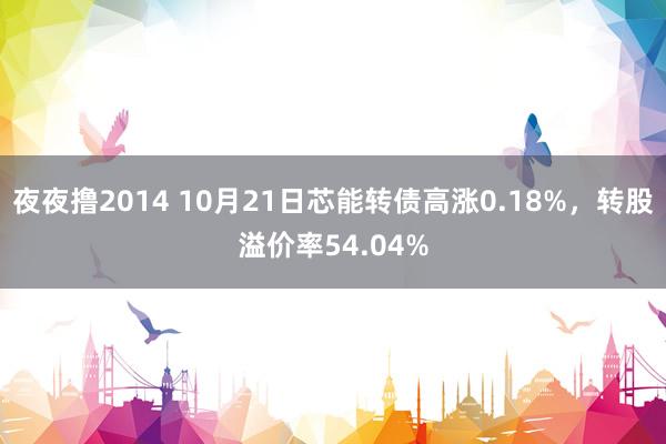 夜夜撸2014 10月21日芯能转债高涨0.18%，转股溢价率54.04%