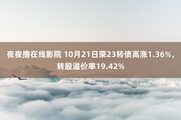 夜夜撸在线影院 10月21日荣23转债高涨1.36%，转股溢价率19.42%