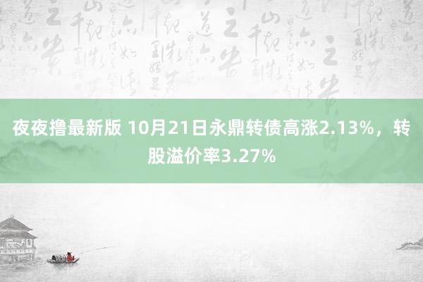 夜夜撸最新版 10月21日永鼎转债高涨2.13%，转股溢价率3.27%