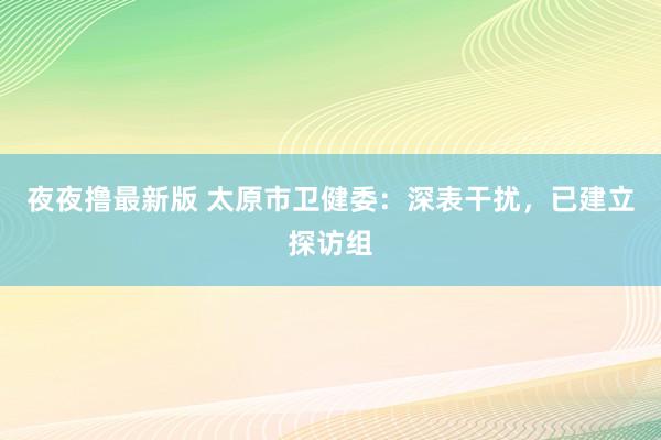 夜夜撸最新版 太原市卫健委：深表干扰，已建立探访组