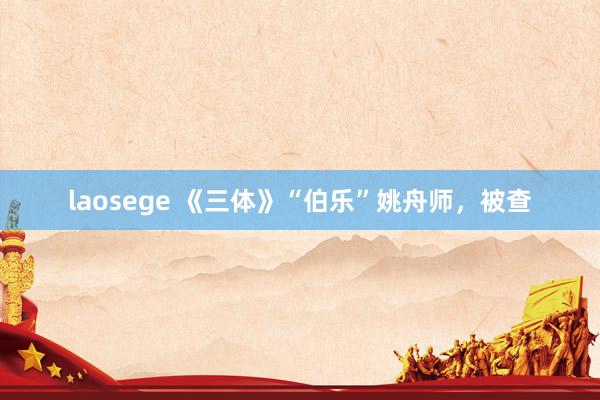 laosege 《三体》“伯乐”姚舟师，被查