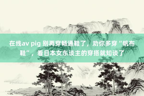 在线av pig 别再穿畅通鞋了，劝你多穿“帆布鞋”，看日本女东谈主的穿搭就知谈了