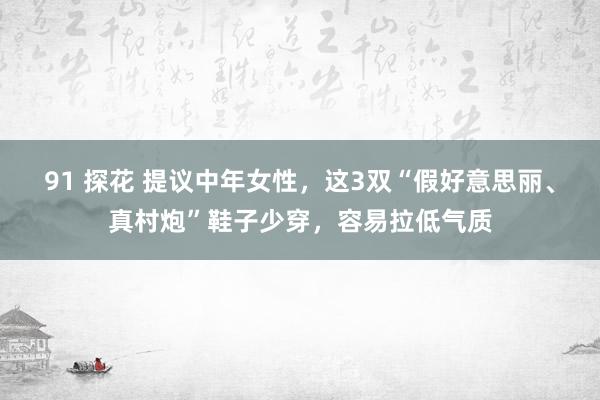 91 探花 提议中年女性，这3双“假好意思丽、真村炮”鞋子少穿，容易拉低气质