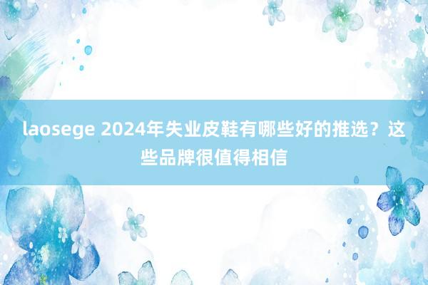 laosege 2024年失业皮鞋有哪些好的推选？这些品牌很值得相信