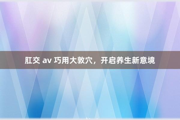 肛交 av 巧用大敦穴，开启养生新意境